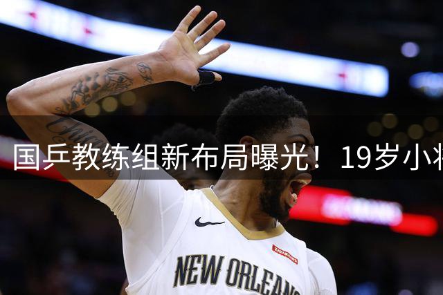 国乒教练组新布局曝光！19岁小将获肖战重点栽培引关注