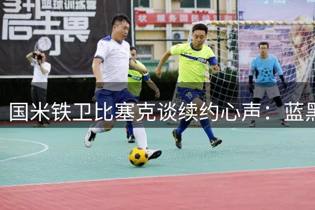 国米铁卫比塞克谈续约心声：蓝黑军团就是我的家