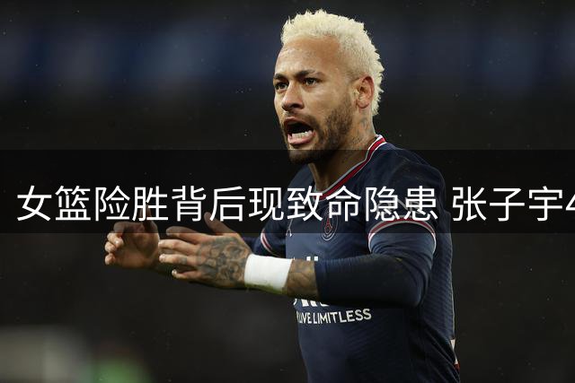 女篮险胜背后现致命隐患 张子宇47+24难掩全队外线冰封危机