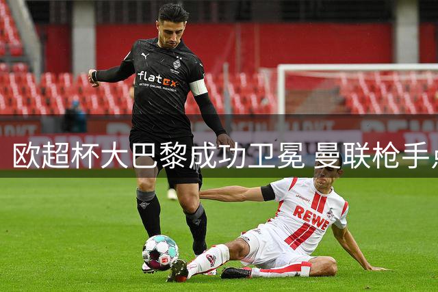 欧超杯大巴黎成功卫冕 曼联枪手点球决胜 皇马小胜过关