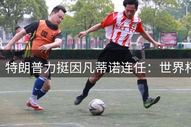 特朗普力挺因凡蒂诺连任：世界杯成功秘诀不可替代