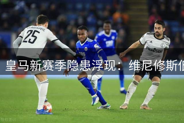 皇马新赛季隐患浮现：维尼修斯低迷影响锋线平衡
