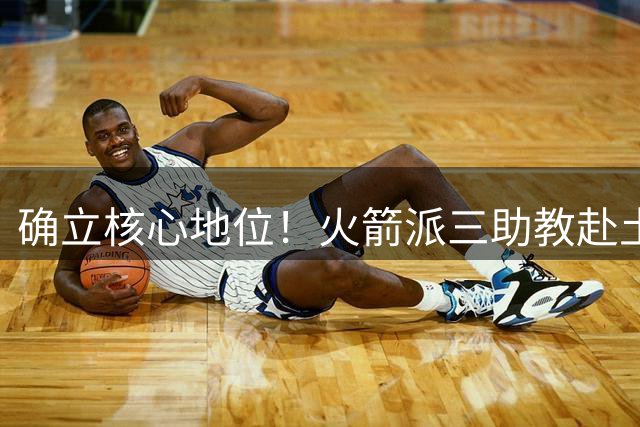 确立核心地位！火箭派三助教赴土耳其特训申京 休媒晒6核未来可期