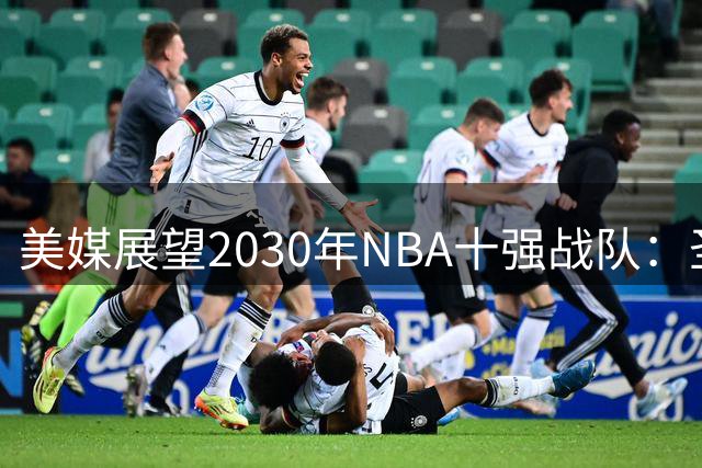 美媒展望2030年NBA十强战队：圣城新军登顶 湖雷紧随其后