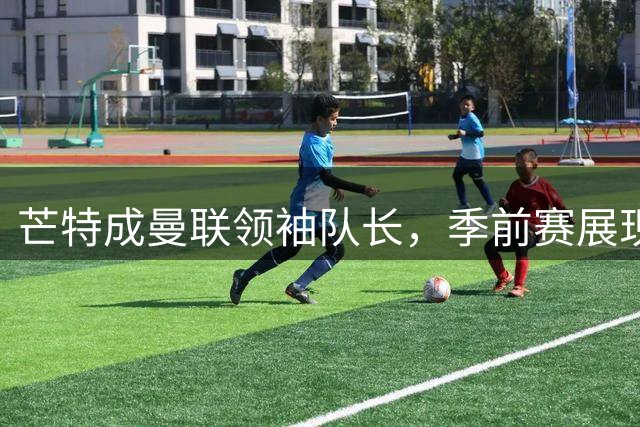 芒特成曼联领袖队长，季前赛展现出色竞技状态